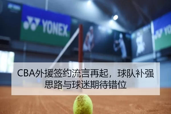CBA外援签约流言再起，球队补强思路与球迷期待错位